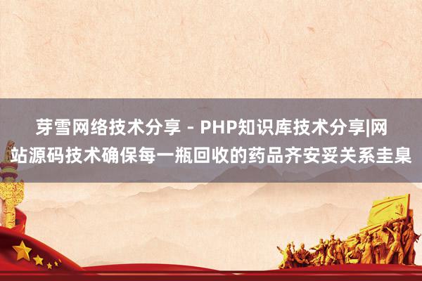 芽雪网络技术分享 - PHP知识库技术分享|网站源码技术确保每一瓶回收的药品齐安妥关系圭臬