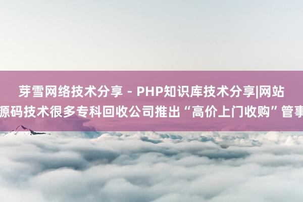芽雪网络技术分享 - PHP知识库技术分享|网站源码技术很多专科回收公司推出“高价上门收购”管事
